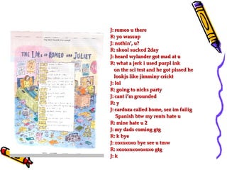 J: romeo u there R: yo wassup J: nothin’, u? R: skool sucked 2day J: heard wylander got mad at u R: what a jerk i used purpl ink on the sci test and he got pissed he  lookjs like jimminy crickt J: lol R: going to nicks party J: cant i’m grounded R: y J: cardoza called home, sez im failig  Spanish btw my rents hate u R: mine hate u 2 J: my dads coming gtg R: k bye J: xoxoxoxo bye see u tmw R: xoxoxoxoxoxoxo gtg J: k 