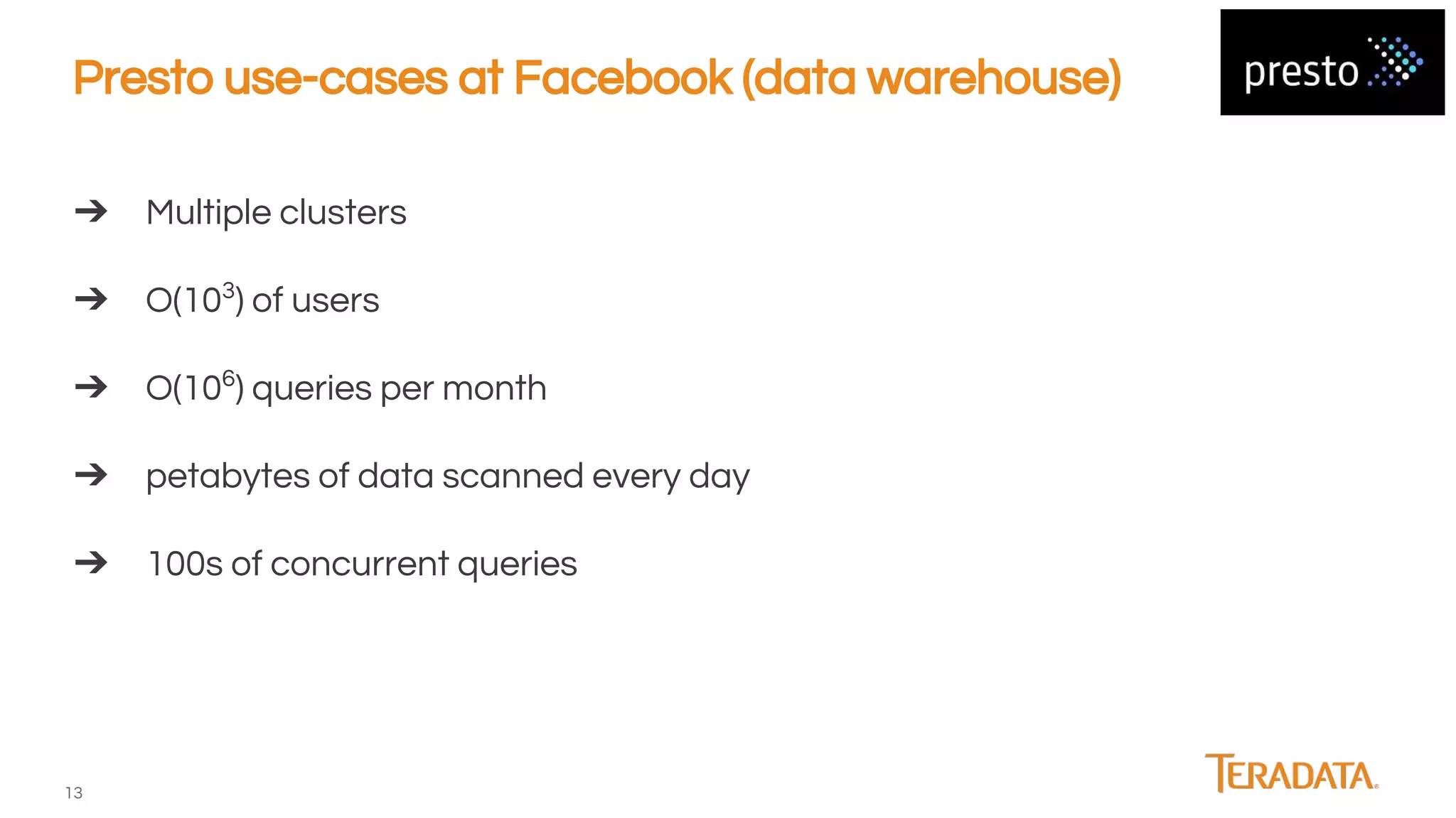 13
Presto use-cases at Facebook (data warehouse)
➔ Multiple clusters
➔ O(103
) of users
➔ O(106
) queries per month
➔ petabytes of data scanned every day
➔ 100s of concurrent queries
 