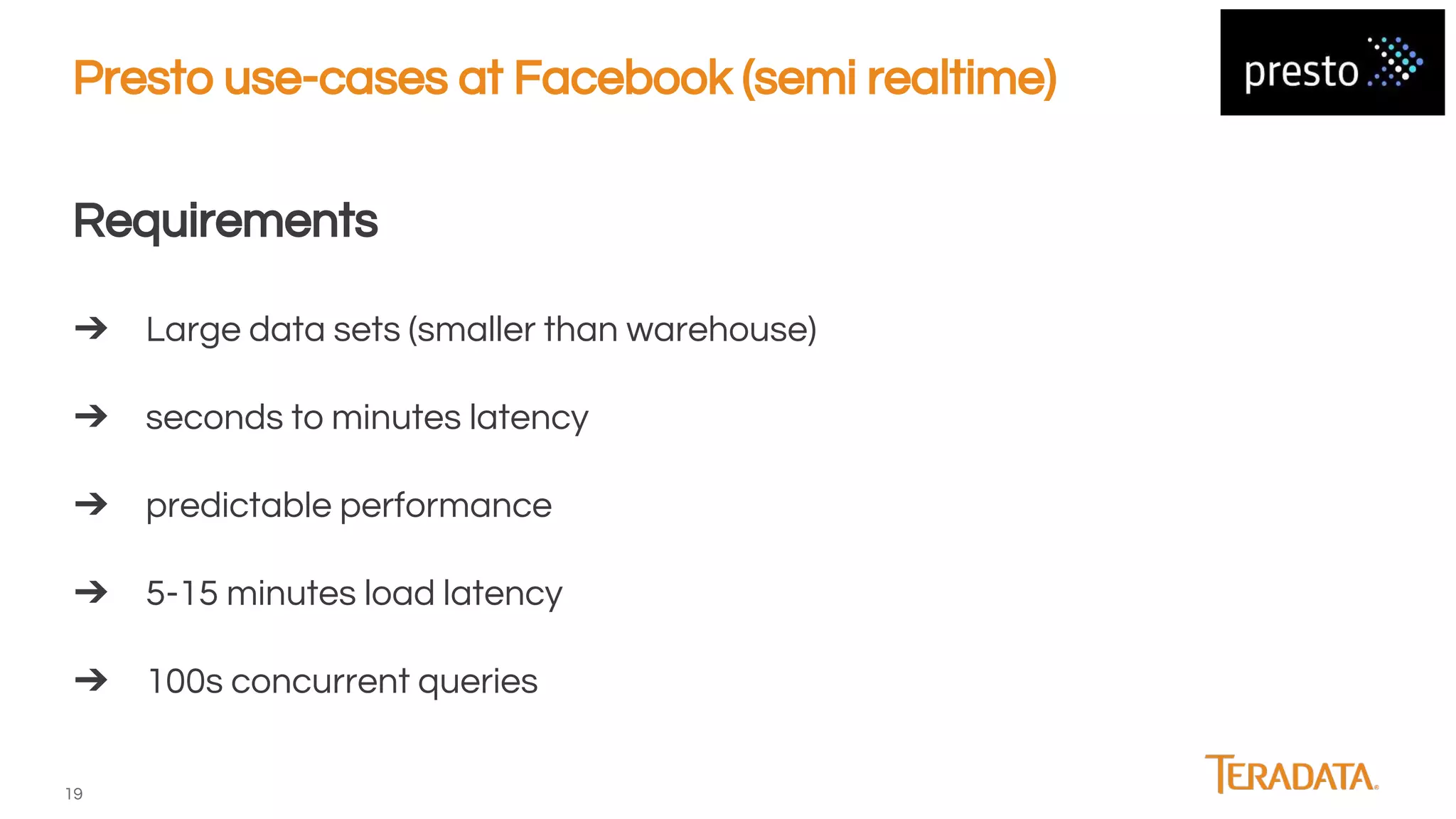 19
Presto use-cases at Facebook (semi realtime)
Requirements
➔ Large data sets (smaller than warehouse)
➔ seconds to minutes latency
➔ predictable performance
➔ 5-15 minutes load latency
➔ 100s concurrent queries
 