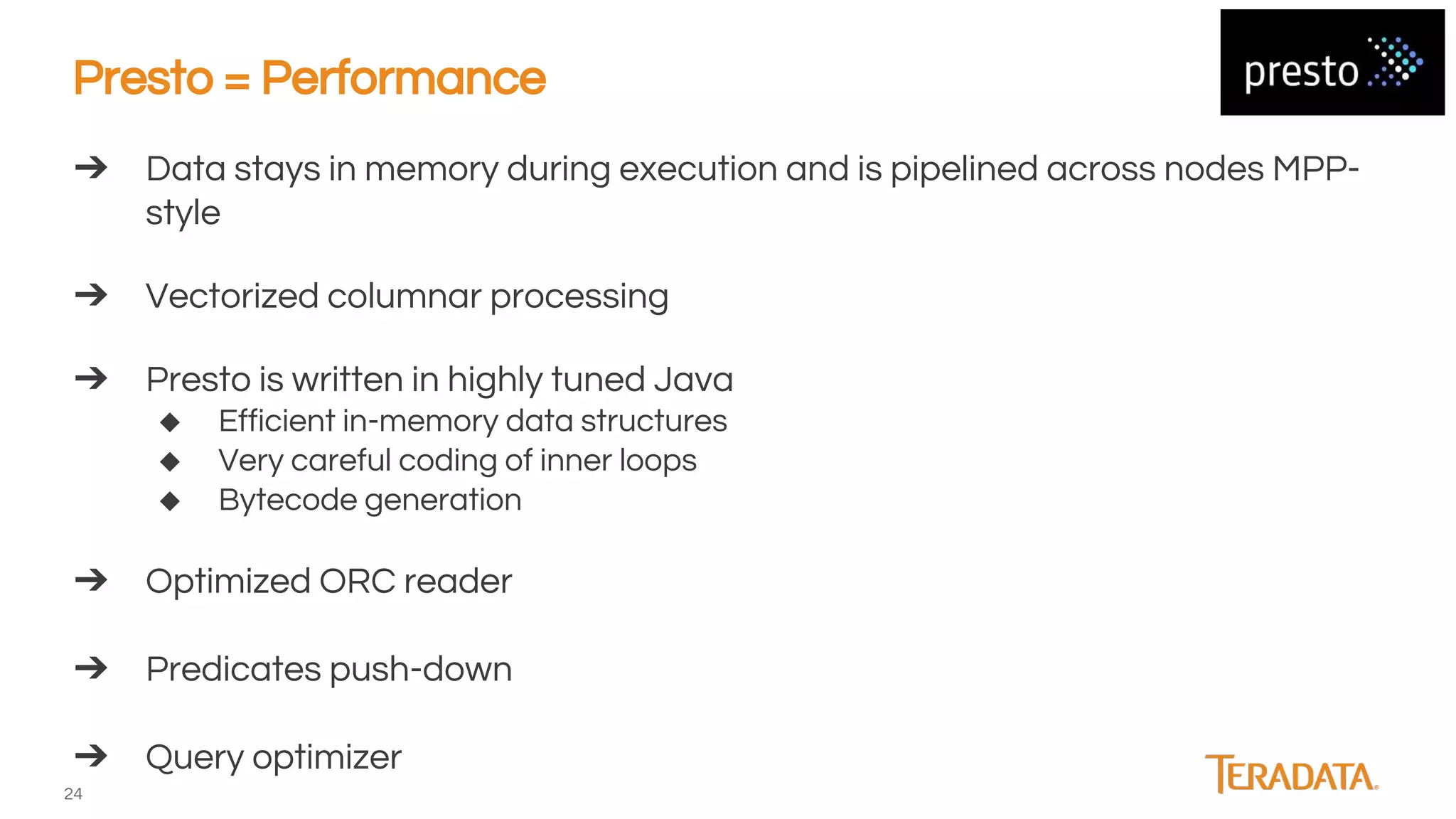 24
➔ Data stays in memory during execution and is pipelined across nodes MPP-
style
➔ Vectorized columnar processing
➔ Presto is written in highly tuned Java
◆ Efficient in-memory data structures
◆ Very careful coding of inner loops
◆ Bytecode generation
➔ Optimized ORC reader
➔ Predicates push-down
➔ Query optimizer
Presto = Performance
 
