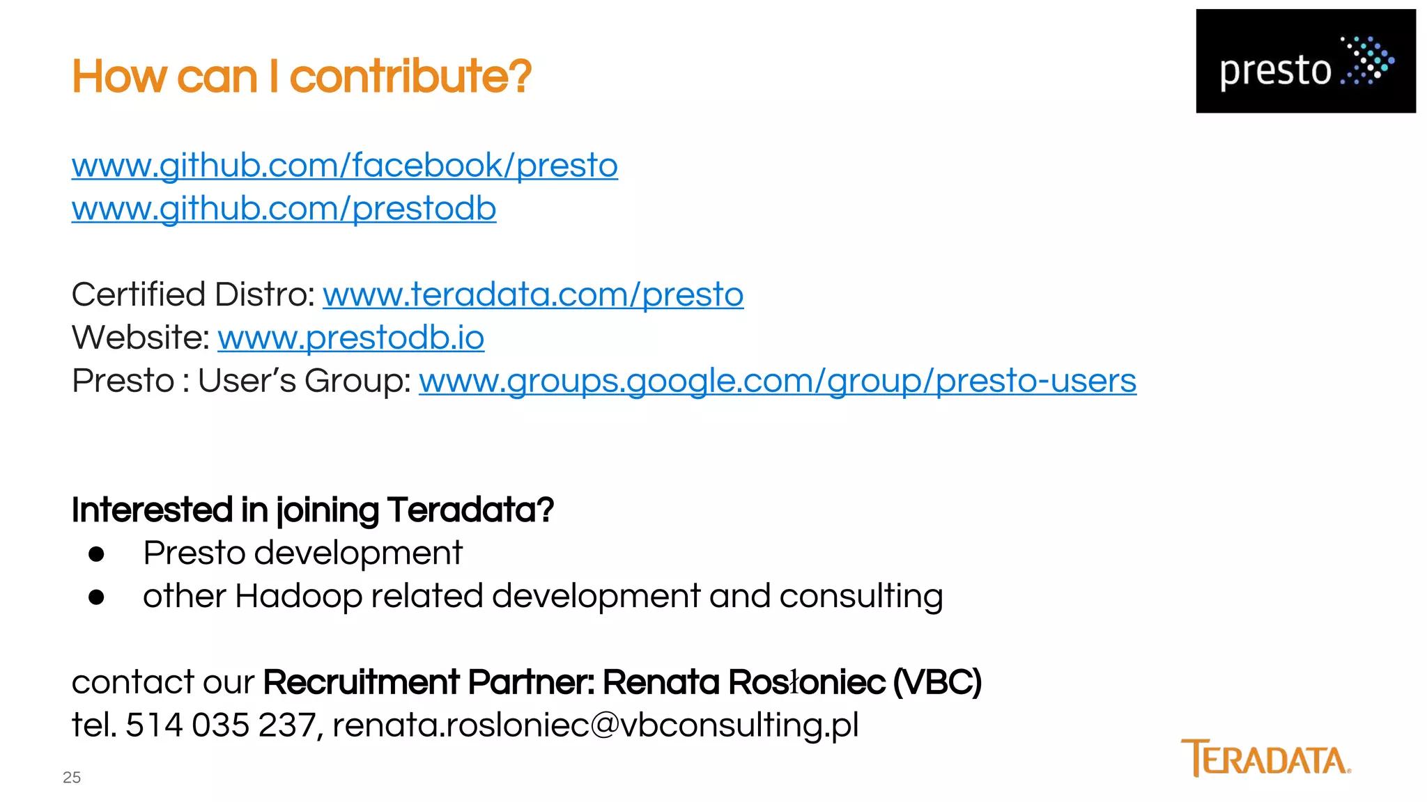 25
www.github.com/facebook/presto
www.github.com/prestodb
Certified Distro: www.teradata.com/presto
Website: www.prestodb.io
Presto : User’s Group: www.groups.google.com/group/presto-users
Interested in joining Teradata?
● Presto development
● other Hadoop related development and consulting
contact our Recruitment Partner: Renata Rosłoniec (VBC)
tel. 514 035 237, renata.rosloniec@vbconsulting.pl
How can I contribute?
 