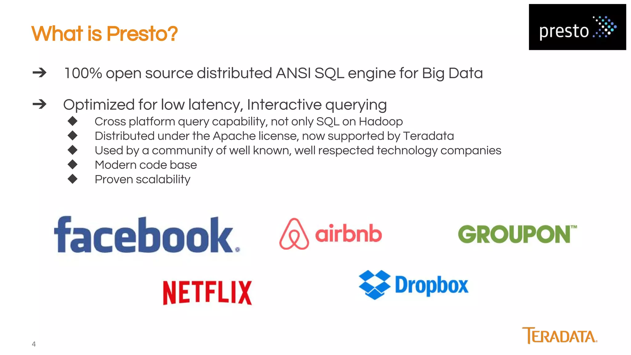 4
➔ 100% open source distributed ANSI SQL engine for Big Data
➔ Optimized for low latency, Interactive querying
◆ Cross platform query capability, not only SQL on Hadoop
◆ Distributed under the Apache license, now supported by Teradata
◆ Used by a community of well known, well respected technology companies
◆ Modern code base
◆ Proven scalability
What is Presto?
 