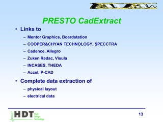 13
PRESTO CadExtract
• Links to
– Mentor Graphics, Boardstation
– COOPER&CHYAN TECHNOLOGY, SPECCTRA
– Cadence, Allegro
– Zuken Redac, Visula
– INCASES, THEDA
– Accel, P-CAD
• Complete data extraction of
– physical layout
– electrical data
 