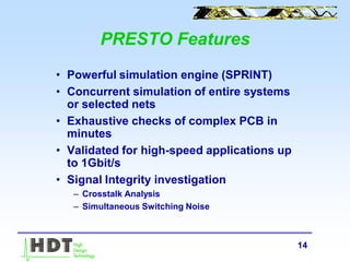 14
• Powerful simulation engine (SPRINT)
• Concurrent simulation of entire systems
or selected nets
• Exhaustive checks of complex PCB in
minutes
• Validated for high-speed applications up
to 1Gbit/s
• Signal Integrity investigation
– Crosstalk Analysis
– Simultaneous Switching Noise
PRESTO Features
 
