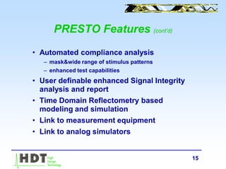 15
PRESTO Features (cont’d)
• Automated compliance analysis
– mask&wide range of stimulus patterns
– enhanced test capabilities
• User definable enhanced Signal Integrity
analysis and report
• Time Domain Reflectometry based
modeling and simulation
• Link to measurement equipment
• Link to analog simulators
 