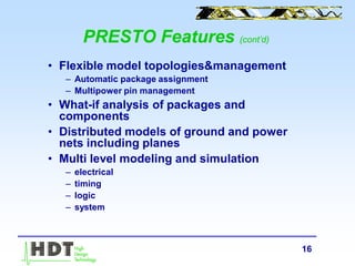 16
PRESTO Features (cont’d)
• Flexible model topologies&management
– Automatic package assignment
– Multipower pin management
• What-if analysis of packages and
components
• Distributed models of ground and power
nets including planes
• Multi level modeling and simulation
– electrical
– timing
– logic
– system
 