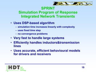 19
SPRINT
Simulation Program of Response
Integrated Network Transients
• Uses DSP-based algorithm
– simulation time increases linearly with complexity
– uses fixed time step
– no convergence problems
• Very fast to handle large systems
• Efficiently handles inductors&transmission
lines
• Uses accurate, efficient behavioural models
for drivers and receivers
 