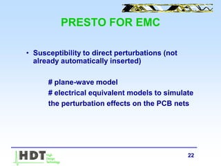 22
PRESTO FOR EMC
• Susceptibility to direct perturbations (not
already automatically inserted)
# plane-wave model
# electrical equivalent models to simulate
the perturbation effects on the PCB nets
 