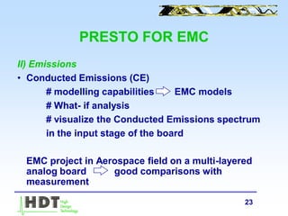 23
PRESTO FOR EMC
II) Emissions
• Conducted Emissions (CE)
# modelling capabilities EMC models
# What- if analysis
# visualize the Conducted Emissions spectrum
in the input stage of the board
EMC project in Aerospace field on a multi-layered
analog board good comparisons with
measurement
 