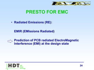 24
PRESTO FOR EMC
• Radiated Emissions (RE):
EMIR (EMIssions Radiated)
Prediction of PCB radiated ElectroMagnetic
Interference (EMI) at the design state
 