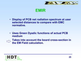 25
EMIR
• Display of PCB net radiation spectrum at user
selected distances to compare with EMC
normative.
• Uses Green Dyadic functions of actual PCB
medium
Takes into account the board cross-section in
the EM Field calculation.
 