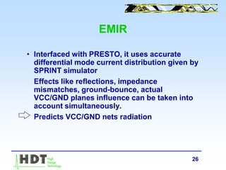 26
EMIR
• Interfaced with PRESTO, it uses accurate
differential mode current distribution given by
SPRINT simulator
Effects like reflections, impedance
mismatches, ground-bounce, actual
VCC/GND planes influence can be taken into
account simultaneously.
Predicts VCC/GND nets radiation
 
