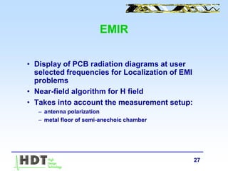 27
EMIR
• Display of PCB radiation diagrams at user
selected frequencies for Localization of EMI
problems
• Near-field algorithm for H field
• Takes into account the measurement setup:
– antenna polarization
– metal floor of semi-anechoic chamber
 