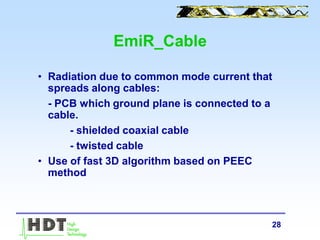 28
EmiR_Cable
• Radiation due to common mode current that
spreads along cables:
- PCB which ground plane is connected to a
cable.
- shielded coaxial cable
- twisted cable
• Use of fast 3D algorithm based on PEEC
method
 