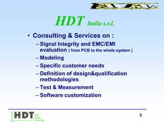 3
• Consulting & Services on :
– Signal Integrity and EMC/EMI
evaluation ( from PCB to the whole system )
– Modeling
– Specific customer needs
– Definition of design&qualification
methodologies
– Test & Measurement
– Software customization
HDT Italia s.r.l.
 