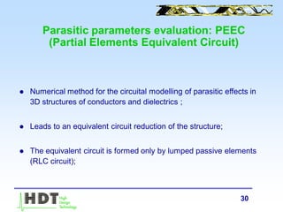 30
Parasitic parameters evaluation: PEEC
(Partial Elements Equivalent Circuit)
 Numerical method for the circuital modelling of parasitic effects in
3D structures of conductors and dielectrics ;
 Leads to an equivalent circuit reduction of the structure;
 The equivalent circuit is formed only by lumped passive elements
(RLC circuit);
 