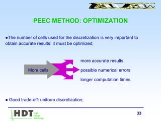 33
PEEC METHOD: OPTIMIZATION
The number of cells used for the discretization is very important to
obtain accurate results: it must be optimized;
more accurate results
possible numerical errors
longer computation times
 Good trade-off: uniform discretization;
More cells
 