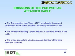 35
EMISSIONS OF THE PCB WITH AN
ATTACHED CABLE
 The Transmission Line Theory (TLT) to calculate the current
distribution on the cable, modeled as a lossy transmission line
 The Hertzian Radiating Dipoles Method to calculate the RE of the
cable
 The image principle to take into account the floor of the semi-
anechoic chamber
 