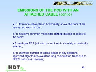 36
 RE from one cable placed horizontally above the floor of the
semi-anechoic chamber;
 An inductive common mode filter (choke) placed in series to
the cable;
 A one-layer PCB (microstrip structure) horizontally or vertically
oriented;
 An unlimited number of tracks placed in any positions:
optimized algorithm to avoid too long computation times due to
PEEC matrices inversions;
EMISSIONS OF THE PCB WITH AN
ATTACHED CABLE (cont’d)
 