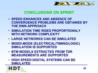 43
CONCLUSIONS ON SPRINT
• SPEED ENHANCES AND ABSENCE OF
CONVERGENCE PROBLEMS ARE OBTAINED BY
THE DWN APPROACH
• SIMULATION TIME RISES PROPORTIONALY
WITH NETWORK COMPLEXITY
• LARGE NETWORKS CAN BE SIMULATED
• MIXED-MODE (ELECTRICAL/TIMING/LOGIC)
SIMULATION IS SUPPORTED
• BTM MODELS EXTRACTED FROM TDR
MEASUREMENTS ARE SUPPORTED
• HIGH SPEED DIGITAL SYSTEMS CAN BE
SIMULATED
 