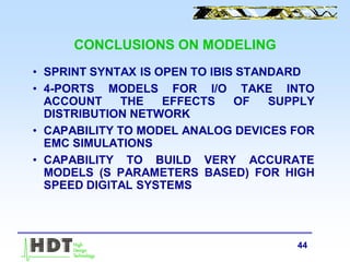 44
CONCLUSIONS ON MODELING
• SPRINT SYNTAX IS OPEN TO IBIS STANDARD
• 4-PORTS MODELS FOR I/O TAKE INTO
ACCOUNT THE EFFECTS OF SUPPLY
DISTRIBUTION NETWORK
• CAPABILITY TO MODEL ANALOG DEVICES FOR
EMC SIMULATIONS
• CAPABILITY TO BUILD VERY ACCURATE
MODELS (S PARAMETERS BASED) FOR HIGH
SPEED DIGITAL SYSTEMS
 