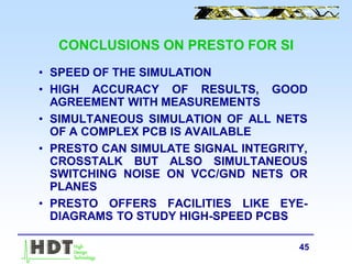 45
CONCLUSIONS ON PRESTO FOR SI
• SPEED OF THE SIMULATION
• HIGH ACCURACY OF RESULTS, GOOD
AGREEMENT WITH MEASUREMENTS
• SIMULTANEOUS SIMULATION OF ALL NETS
OF A COMPLEX PCB IS AVAILABLE
• PRESTO CAN SIMULATE SIGNAL INTEGRITY,
CROSSTALK BUT ALSO SIMULTANEOUS
SWITCHING NOISE ON VCC/GND NETS OR
PLANES
• PRESTO OFFERS FACILITIES LIKE EYE-
DIAGRAMS TO STUDY HIGH-SPEED PCBS
 