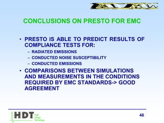 46
CONCLUSIONS ON PRESTO FOR EMC
• PRESTO IS ABLE TO PREDICT RESULTS OF
COMPLIANCE TESTS FOR:
– RADIATED EMISSIONS
– CONDUCTED NOISE SUSCEPTIBILITY
– CONDUCTED EMISSIONS
• COMPARISONS BETWEEN SIMULATIONS
AND MEASUREMENTS IN THE CONDITIONS
REQUIRED BY EMC STANDARDS-> GOOD
AGREEMENT
 