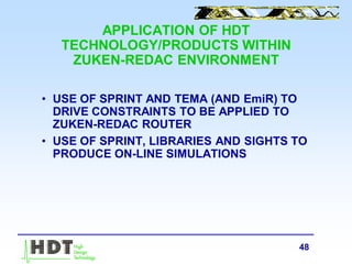 48
APPLICATION OF HDT
TECHNOLOGY/PRODUCTS WITHIN
ZUKEN-REDAC ENVIRONMENT
• USE OF SPRINT AND TEMA (AND EmiR) TO
DRIVE CONSTRAINTS TO BE APPLIED TO
ZUKEN-REDAC ROUTER
• USE OF SPRINT, LIBRARIES AND SIGHTS TO
PRODUCE ON-LINE SIMULATIONS
 