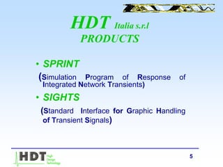 5
HDT Italia s.r.l
PRODUCTS
• SPRINT
(Simulation Program of Response of
Integrated Network Transients)
• SIGHTS
(Standard Interface for Graphic Handling
of Transient Signals)
 