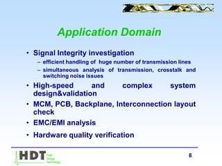 8
Application Domain
• Signal Integrity investigation
– efficient handling of huge number of transmission lines
– simultaneous analysis of transmission, crosstalk and
switching noise issues
• High-speed and complex system
design&validation
• MCM, PCB, Backplane, Interconnection layout
check
• EMC/EMI analysis
• Hardware quality verification
 