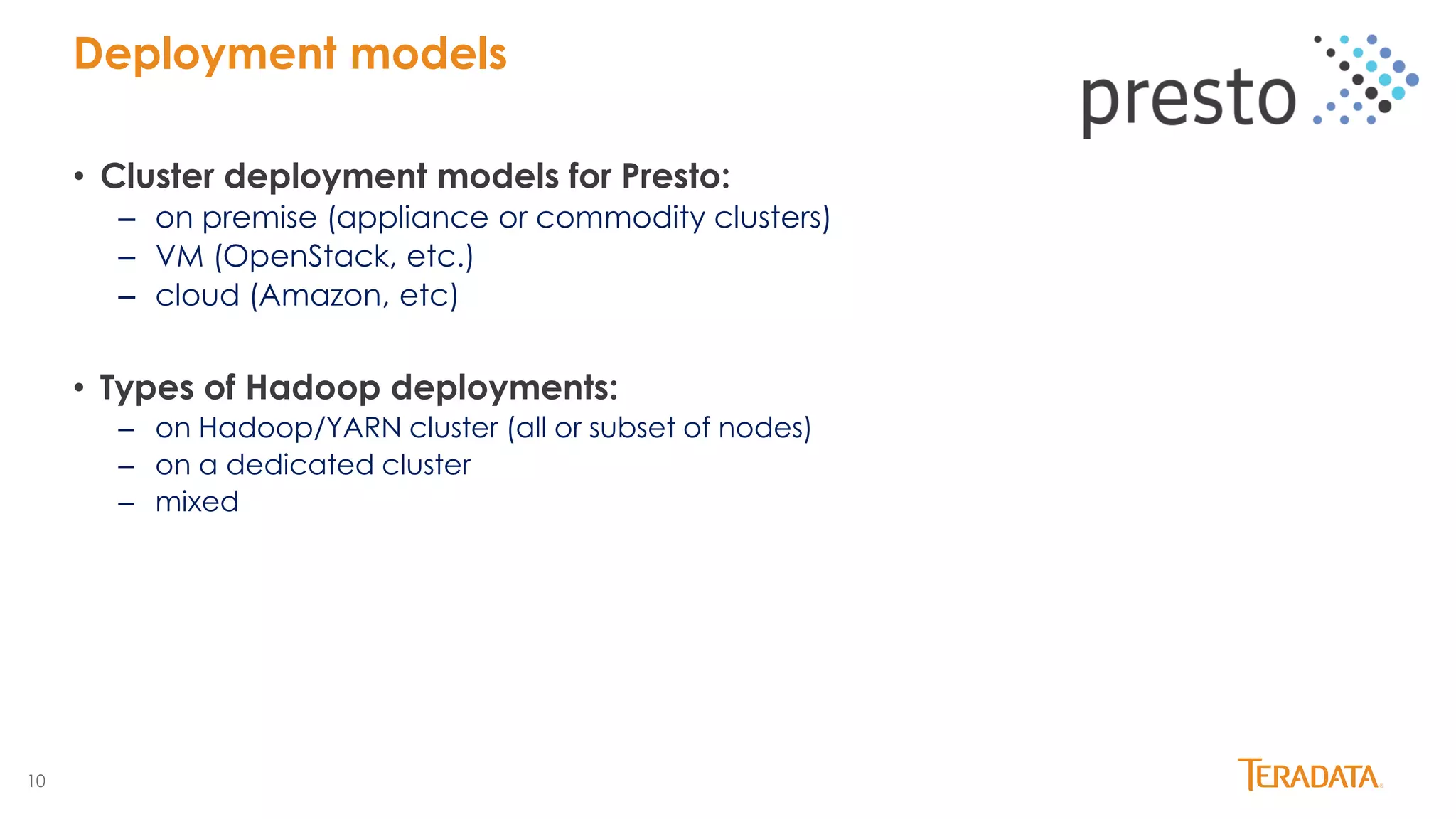 10
• Cluster deployment models for Presto:
– on premise (appliance or commodity clusters)
– VM (OpenStack, etc.)
– cloud (Amazon, etc)
• Types of Hadoop deployments:
– on Hadoop/YARN cluster (all or subset of nodes)
– on a dedicated cluster
– mixed
Deployment models
 