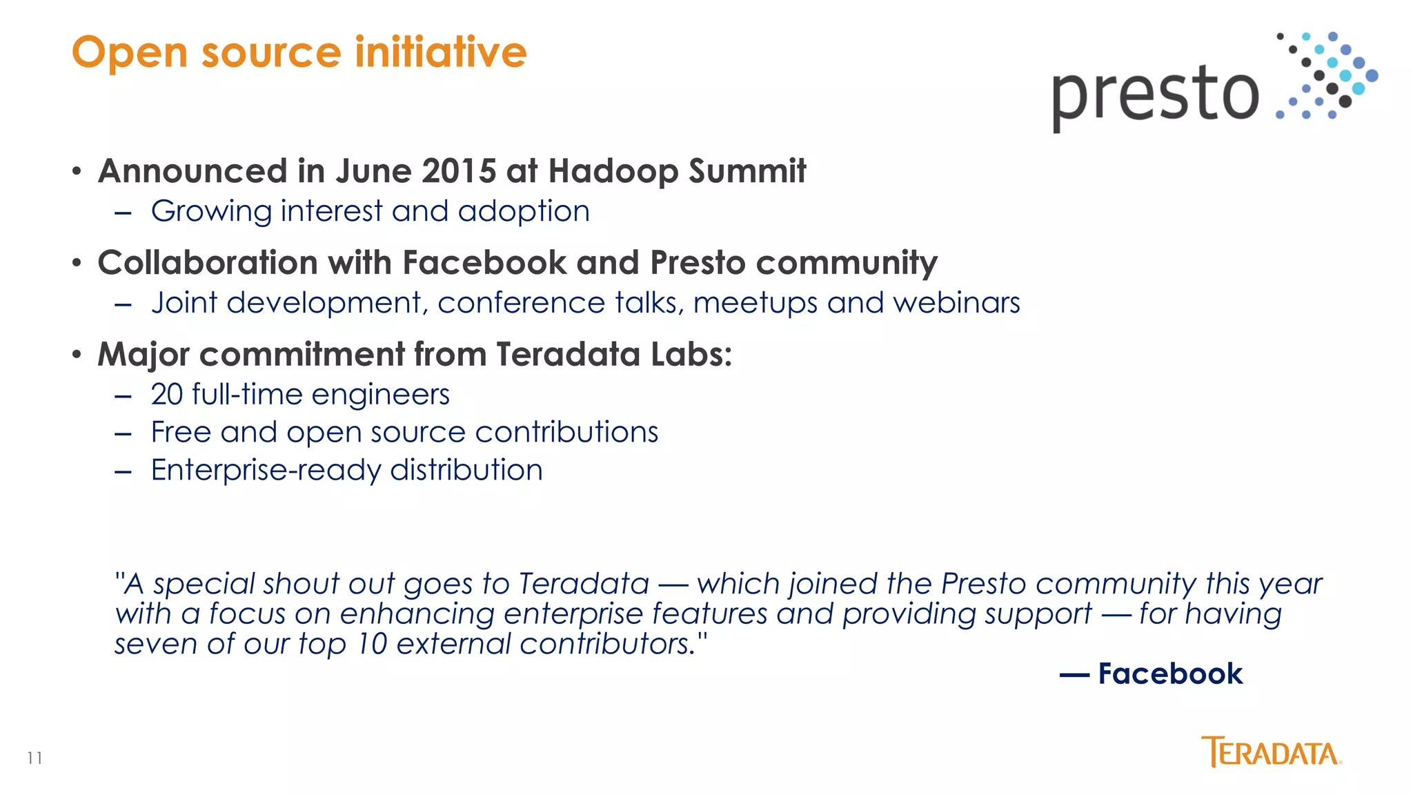 11
Open source initiative
• Announced in June 2015 at Hadoop Summit
– Growing interest and adoption
• Collaboration with Facebook and Presto community
– Joint development, conference talks, meetups and webinars
• Major commitment from Teradata Labs:
– 20 full-time engineers
– Free and open source contributions
– Enterprise-ready distribution
"A special shout out goes to Teradata — which joined the Presto community this year
with a focus on enhancing enterprise features and providing support — for having
seven of our top 10 external contributors."
— Facebook
 
