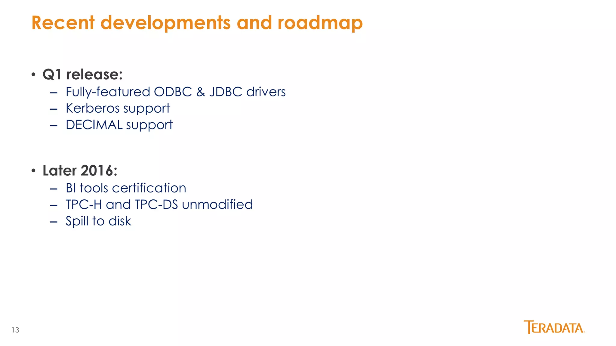 13
Recent developments and roadmap
• Q1 release:
– Fully-featured ODBC & JDBC drivers
– Kerberos support
– DECIMAL support
• Later 2016:
– BI tools certification
– TPC-H and TPC-DS unmodified
– Spill to disk
 