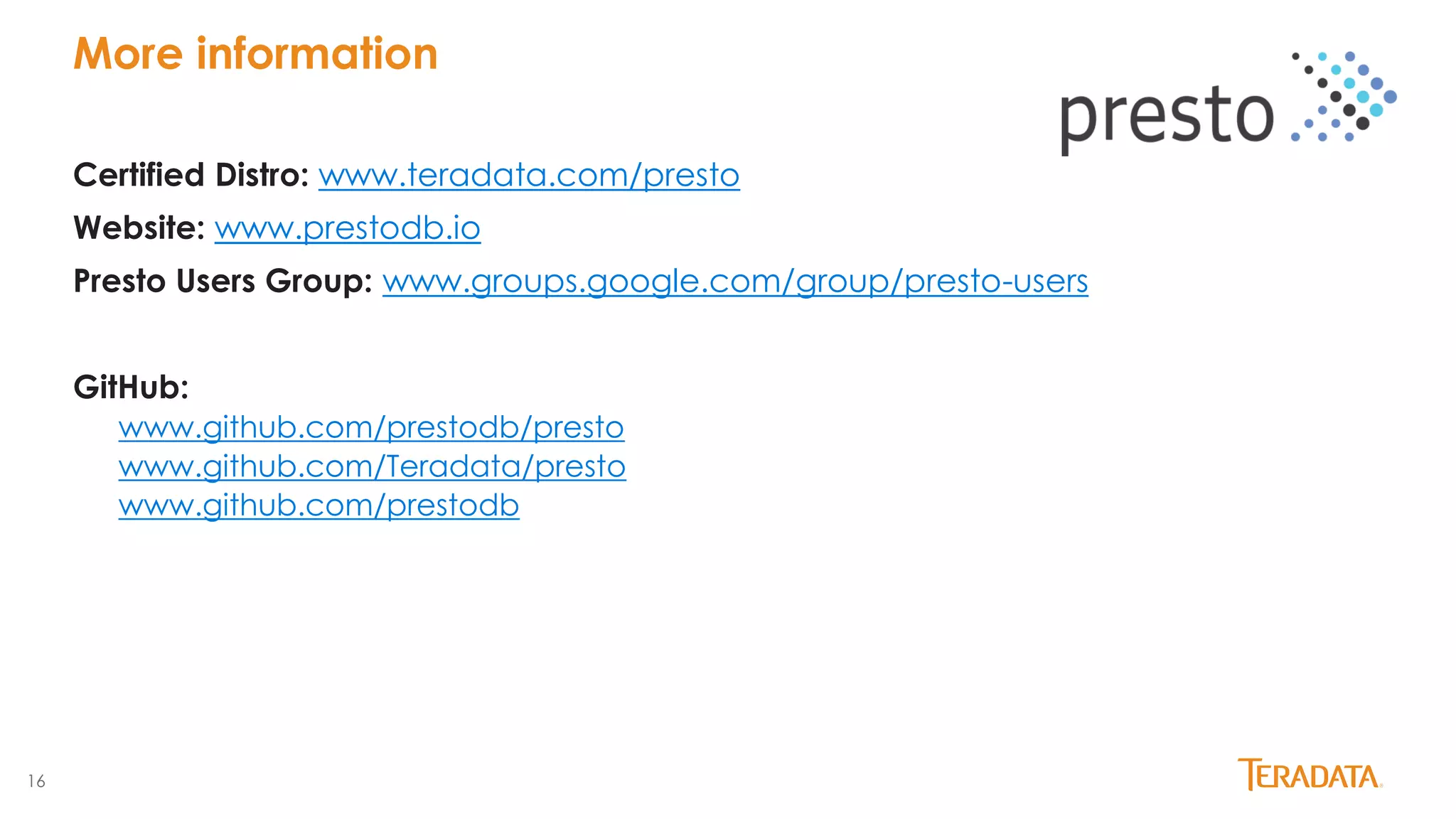 16
Certified Distro: www.teradata.com/presto
Website: www.prestodb.io
Presto Users Group: www.groups.google.com/group/presto-users
GitHub:
www.github.com/prestodb/presto
www.github.com/Teradata/presto
www.github.com/prestodb
More information
 