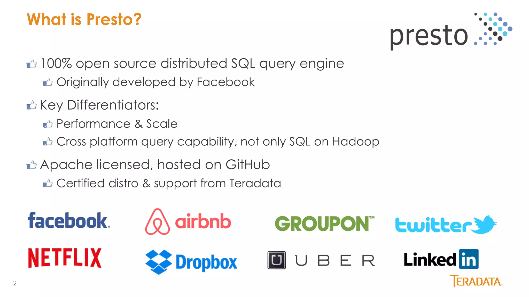 2
What is Presto?
100% open source distributed SQL query engine
Originally developed by Facebook
Key Differentiators:
Performance & Scale
Cross platform query capability, not only SQL on Hadoop
Apache licensed, hosted on GitHub
Certified distro & support from Teradata
 