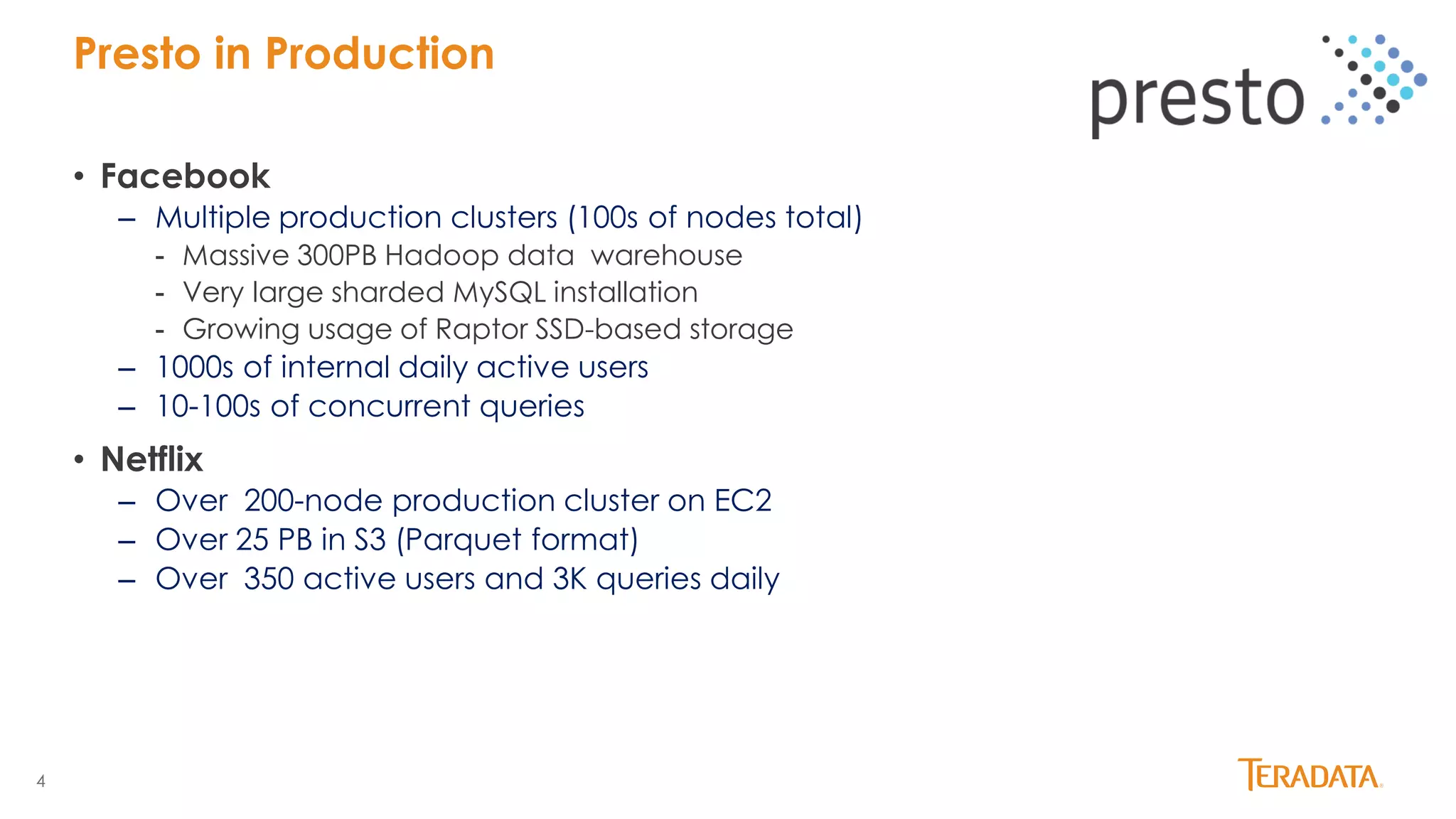 4
• Facebook
– Multiple production clusters (100s of nodes total)
- Massive 300PB Hadoop data warehouse
- Very large sharded MySQL installation
- Growing usage of Raptor SSD-based storage
– 1000s of internal daily active users
– 10-100s of concurrent queries
• Netflix
– Over 200-node production cluster on EC2
– Over 25 PB in S3 (Parquet format)
– Over 350 active users and 3K queries daily
Presto in Production
 