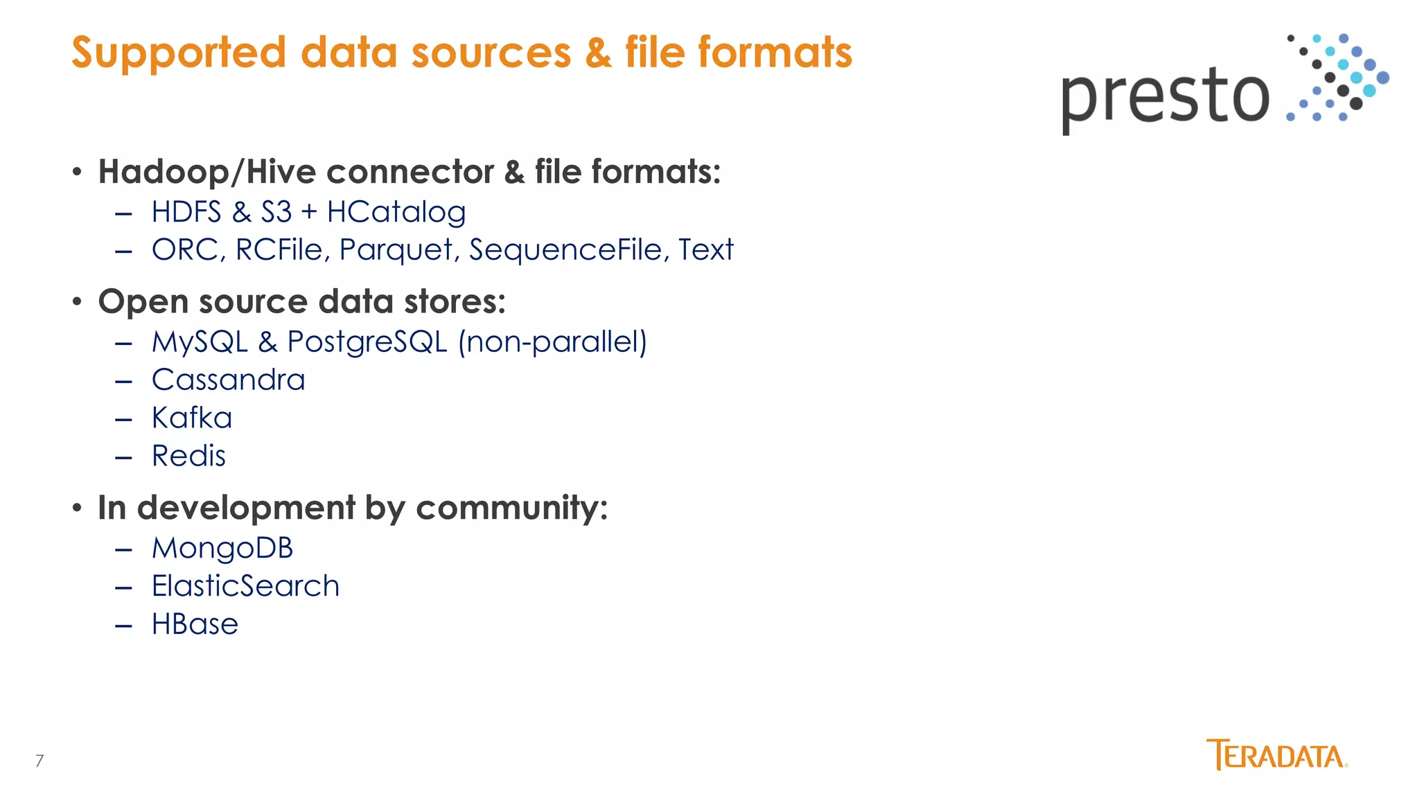 7
• Hadoop/Hive connector & file formats:
– HDFS & S3 + HCatalog
– ORC, RCFile, Parquet, SequenceFile, Text
• Open source data stores:
– MySQL & PostgreSQL (non-parallel)
– Cassandra
– Kafka
– Redis
• In development by community:
– MongoDB
– ElasticSearch
– HBase
Supported data sources & file formats
 