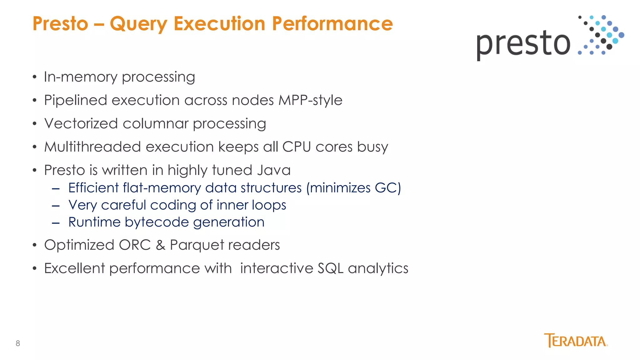 8
• In-memory processing
• Pipelined execution across nodes MPP-style
• Vectorized columnar processing
• Multithreaded execution keeps all CPU cores busy
• Presto is written in highly tuned Java
– Efficient flat-memory data structures (minimizes GC)
– Very careful coding of inner loops
– Runtime bytecode generation
• Optimized ORC & Parquet readers
• Excellent performance with interactive SQL analytics
Presto – Query Execution Performance
 