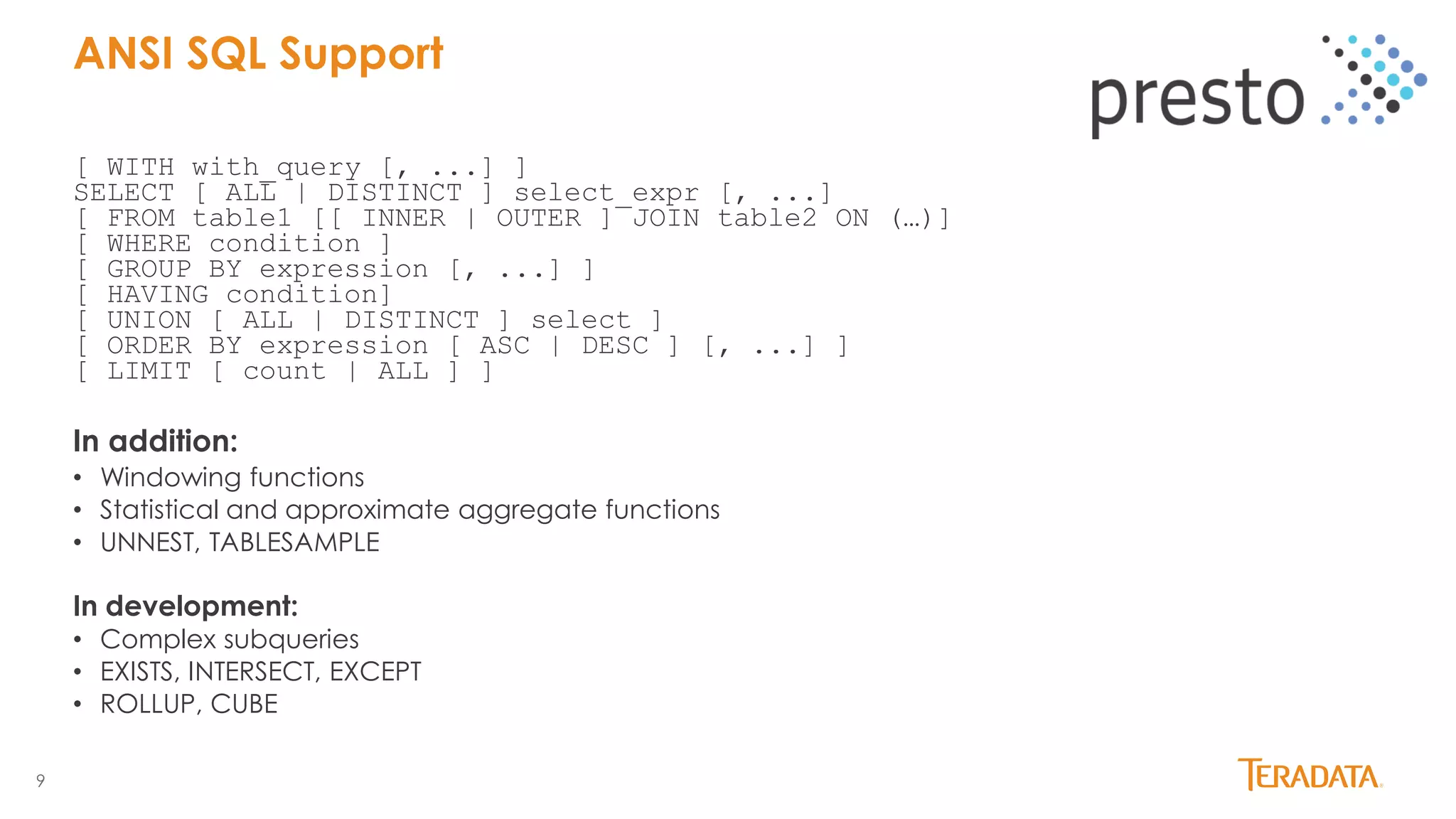 9
[ WITH with_query [, ...] ]
SELECT [ ALL | DISTINCT ] select_expr [, ...]
[ FROM table1 [[ INNER | OUTER ] JOIN table2 ON (…)]
[ WHERE condition ]
[ GROUP BY expression [, ...] ]
[ HAVING condition]
[ UNION [ ALL | DISTINCT ] select ]
[ ORDER BY expression [ ASC | DESC ] [, ...] ]
[ LIMIT [ count | ALL ] ]
In addition:
• Windowing functions
• Statistical and approximate aggregate functions
• UNNEST, TABLESAMPLE
In development:
• Complex subqueries
• EXISTS, INTERSECT, EXCEPT
• ROLLUP, CUBE
ANSI SQL Support
 