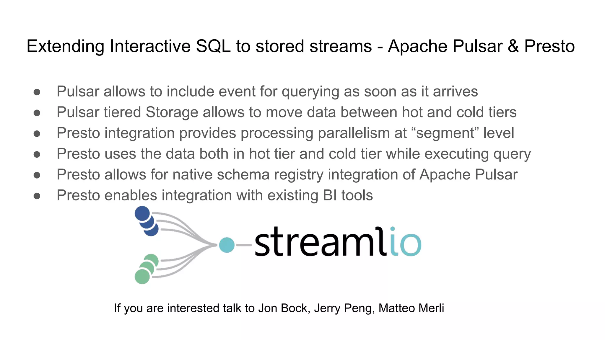 Extending Interactive SQL to stored streams - Apache Pulsar & Presto
● Pulsar allows to include event for querying as soon as it arrives
● Pulsar tiered Storage allows to move data between hot and cold tiers
● Presto integration provides processing parallelism at “segment” level
● Presto uses the data both in hot tier and cold tier while executing query
● Presto allows for native schema registry integration of Apache Pulsar
● Presto enables integration with existing BI tools
If you are interested talk to Jon Bock, Jerry Peng, Matteo Merli
 