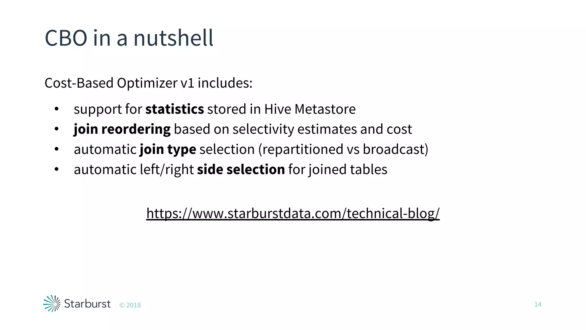 CBO in a nutshell
Cost-Based Optimizer v1 includes:
• support for statistics stored in Hive Metastore
• join reordering based on selectivity estimates and cost
• automatic join type selection (repartitioned vs broadcast)
• automatic left/right side selection for joined tables
https://www.starburstdata.com/technical-blog/
14© 2018
 