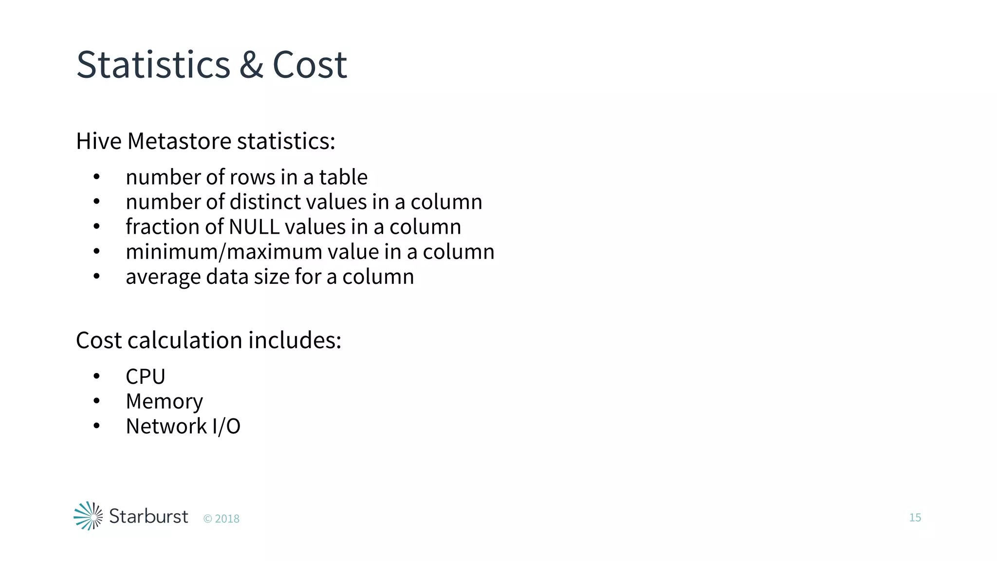 Statistics & Cost
Hive Metastore statistics:
• number of rows in a table
• number of distinct values in a column
• fraction of NULL values in a column
• minimum/maximum value in a column
• average data size for a column
Cost calculation includes:
• CPU
• Memory
• Network I/O
15© 2018
 