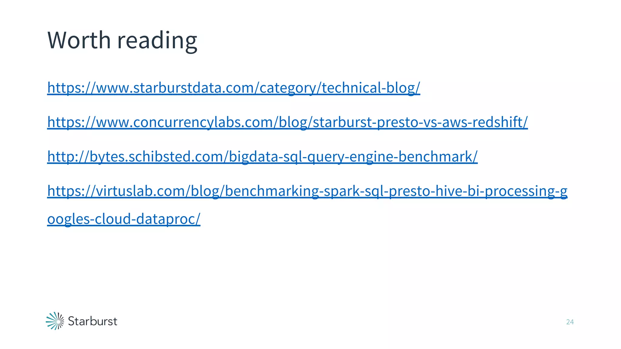 Worth reading
https://www.starburstdata.com/category/technical-blog/
https://www.concurrencylabs.com/blog/starburst-presto-vs-aws-redshift/
http://bytes.schibsted.com/bigdata-sql-query-engine-benchmark/
https://virtuslab.com/blog/benchmarking-spark-sql-presto-hive-bi-processing-g
oogles-cloud-dataproc/
24
 