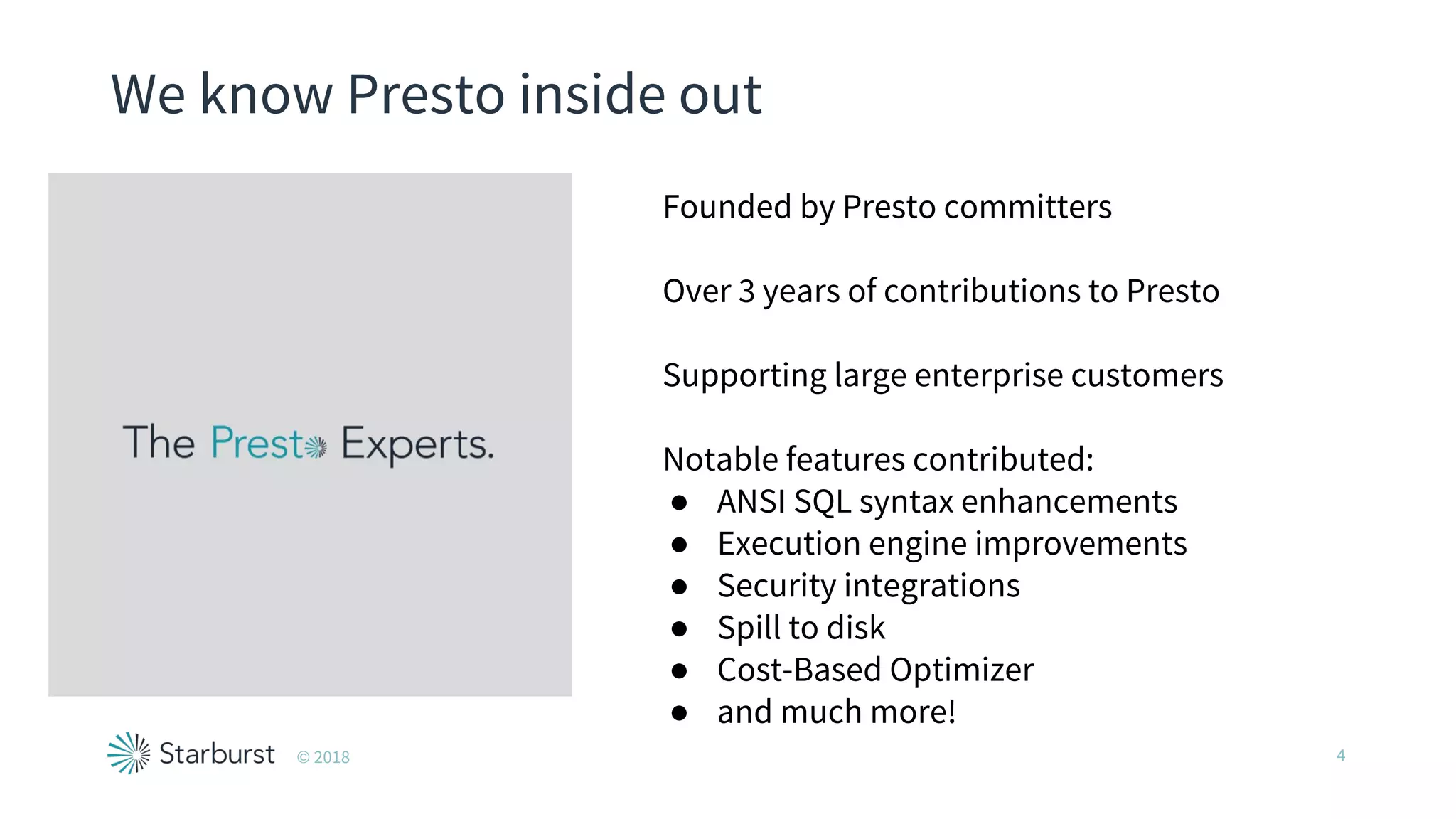 We know Presto inside out
© 2018 4
Founded by Presto committers
Over 3 years of contributions to Presto
Supporting large enterprise customers
Notable features contributed:
● ANSI SQL syntax enhancements
● Execution engine improvements
● Security integrations
● Spill to disk
● Cost-Based Optimizer
● and much more!
 