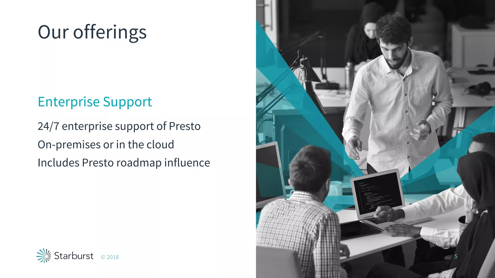 Our offerings
Enterprise Support
24/7 enterprise support of Presto
On-premises or in the cloud
Includes Presto roadmap influence
© 2018 5
 