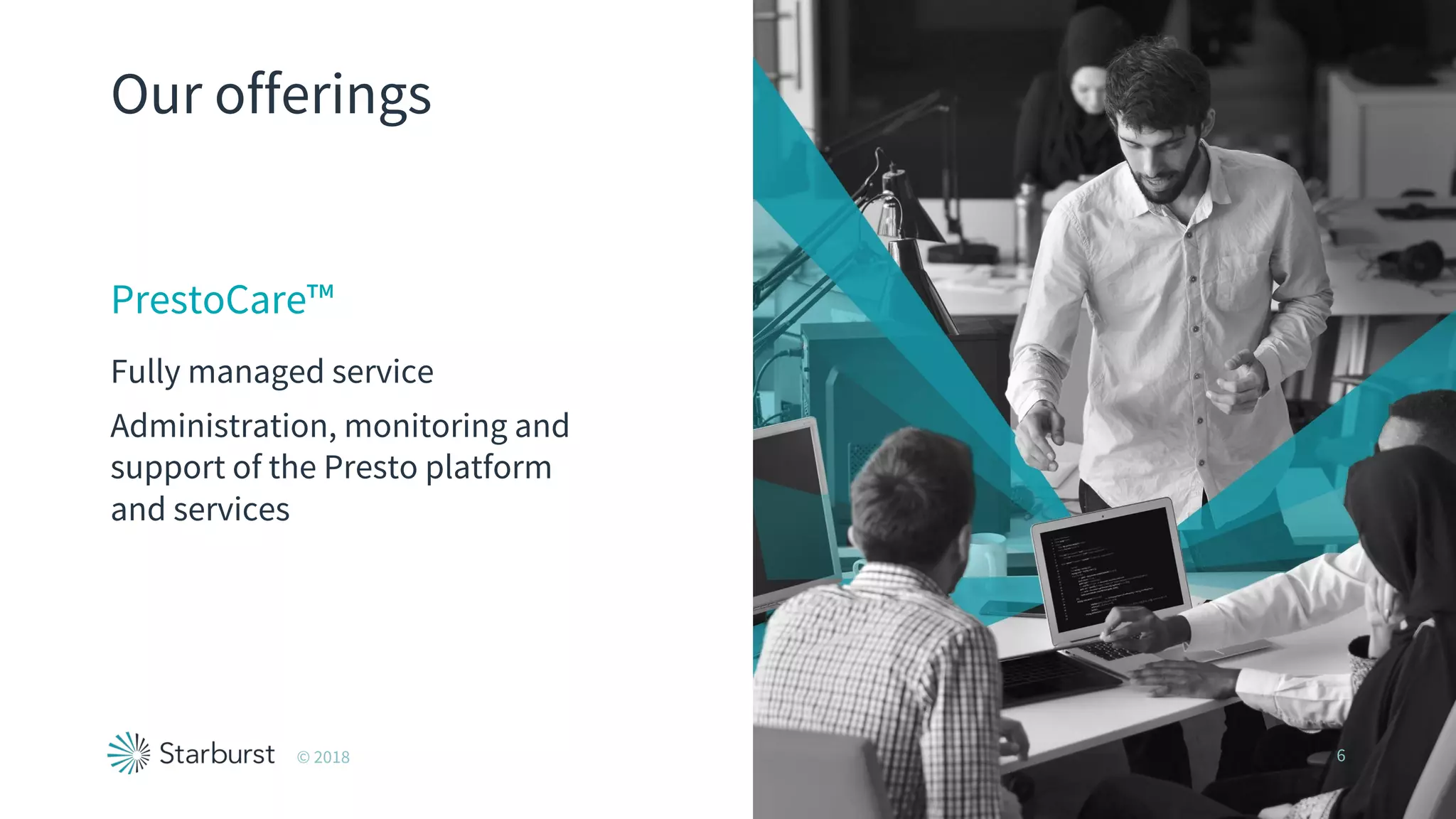 Our offerings
PrestoCare™
Fully managed service
Administration, monitoring and
support of the Presto platform
and services
© 2018 6
 