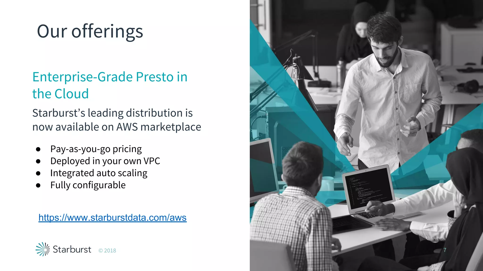 Our offerings
Enterprise-Grade Presto in
the Cloud
Starburst’s leading distribution is
now available on AWS marketplace
© 2018 7
● Pay-as-you-go pricing
● Deployed in your own VPC
● Integrated auto scaling
● Fully configurable
https://www.starburstdata.com/aws
 