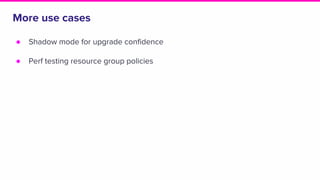 More use cases
● Shadow mode for upgrade confidence
● Perf testing resource group policies
 