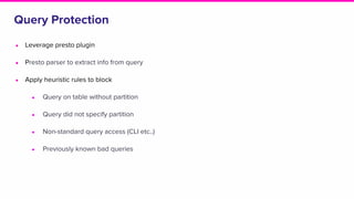 Query Protection
● Leverage presto plugin
● Presto parser to extract info from query
● Apply heuristic rules to block
● Query on table without partition
● Query did not specify partition
● Non-standard query access (CLI etc..)
● Previously known bad queries
 