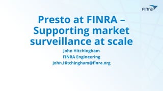 Presto at FINRA –
Supporting market
surveillance at scale
John Hitchingham
FINRA Engineering
John.Hitchingham@finra.org
 